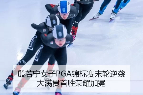 殷若宁女子PGA锦标赛末轮逆袭 大满贯首胜荣耀加冕
